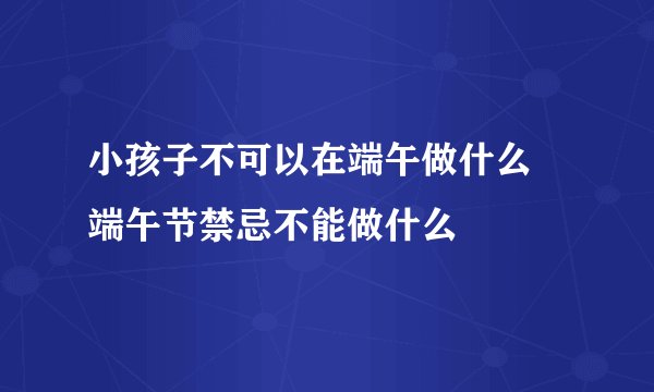 小孩子不可以在端午做什么 端午节禁忌不能做什么