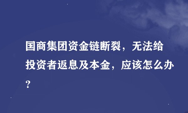 国商集团资金链断裂，无法给投资者返息及本金，应该怎么办？