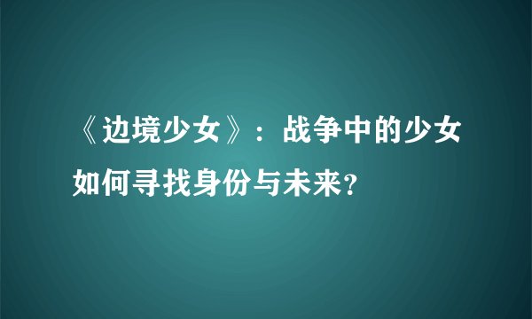《边境少女》：战争中的少女如何寻找身份与未来？