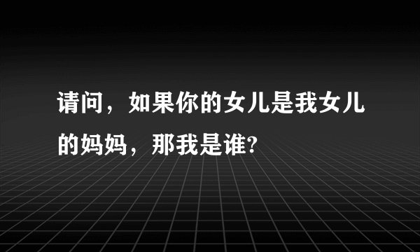 请问,如果你的女儿是我女儿的妈妈,那我是谁?