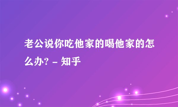 老公说你吃他家的喝他家的怎么办? - 知乎