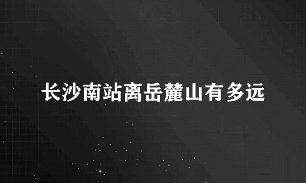 长沙南站离岳麓山有多远