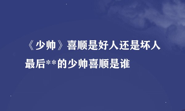 《少帅》喜顺是好人还是坏人最后**的少帅喜顺是谁