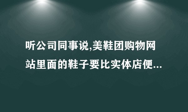 听公司同事说,美鞋团购物网站里面的鞋子要比实体店便宜好多？是...