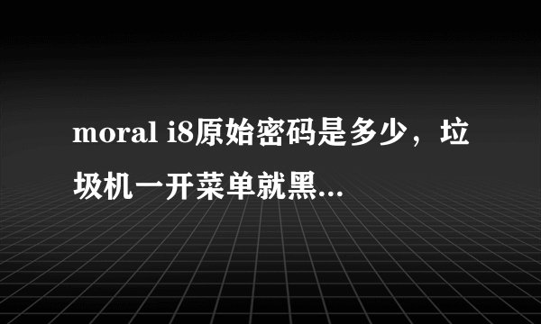 moral i8原始密码是多少，垃圾机一开菜单就黑屏白屏的，垃圾中的垃圾