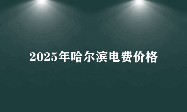 2025年哈尔滨电费价格