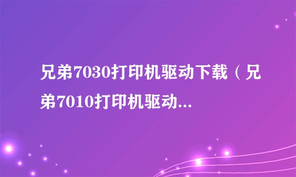 兄弟7030打印机驱动下载（兄弟7010打印机驱动(兄弟7010打印机驱动下载)）