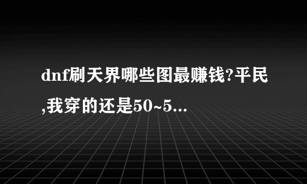 dnf刷天界哪些图最赚钱?平民,我穿的还是50~55的,现在70级,天界我不知道刷哪些赚钱?