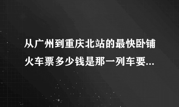 从广州到重庆北站的最快卧铺火车票多少钱是那一列车要坐下铺的 谢谢 急。。。。。。。。高分给谢谢。。。