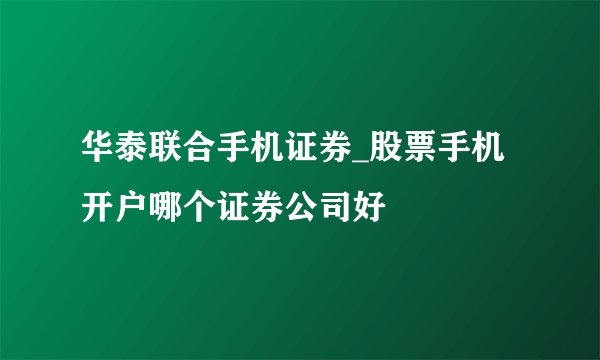 华泰联合手机证券_股票手机开户哪个证券公司好