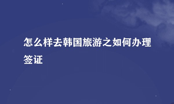 怎么样去韩国旅游之如何办理签证