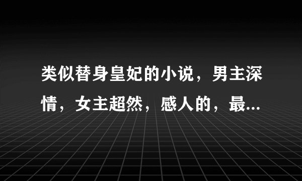 类似替身皇妃的小说，男主深情，女主超然，感人的，最好悲剧，谢谢