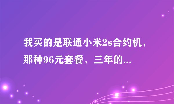 我买的是联通小米2s合约机，那种96元套餐，三年的，现在用了半年感觉被坑了。资费太贵了每个月用着不