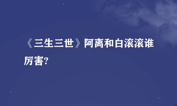 《三生三世》阿离和白滚滚谁厉害?