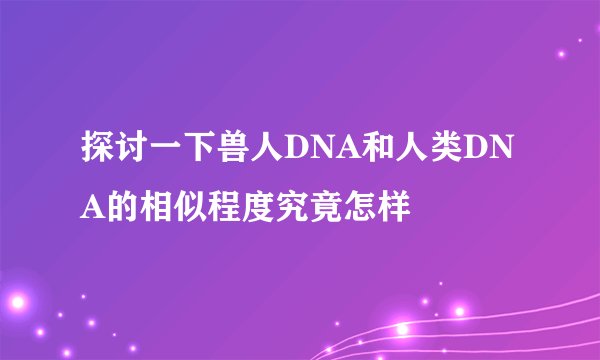 探讨一下兽人DNA和人类DNA的相似程度究竟怎样
