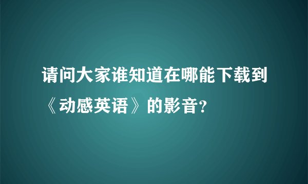 请问大家谁知道在哪能下载到《动感英语》的影音？