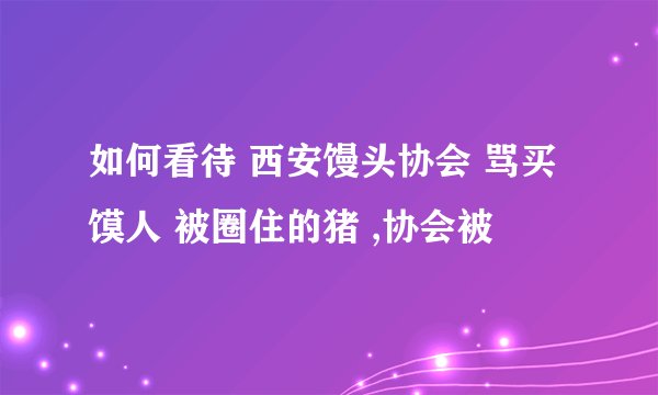 如何看待 西安馒头协会 骂买馍人 被圈住的猪 ,协会被