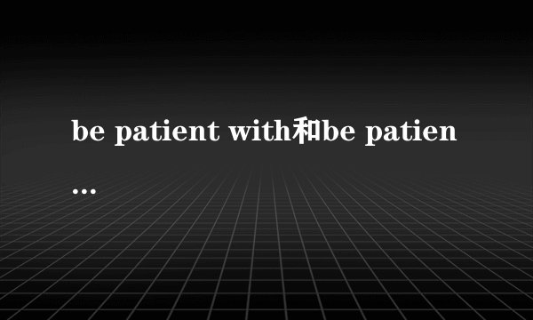 be patient with和be patient to有什么区别