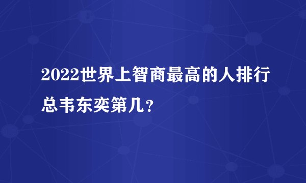2022世界上智商最高的人排行总韦东奕第几？