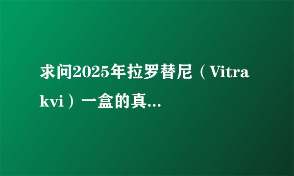 求问2025年拉罗替尼（Vitrakvi）一盒的真实购买价格，有最近买过拉罗替尼的朋友分享一下吗？