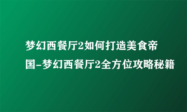 梦幻西餐厅2如何打造美食帝国-梦幻西餐厅2全方位攻略秘籍