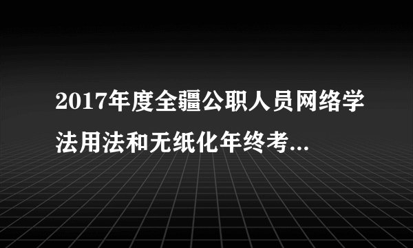 2017年度全疆公职人员网络学法用法和无纸化年终考试链接 附考试步骤