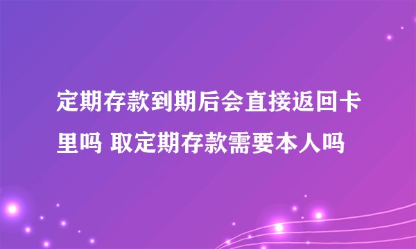 定期存款到期后会直接返回卡里吗 取定期存款需要本人吗