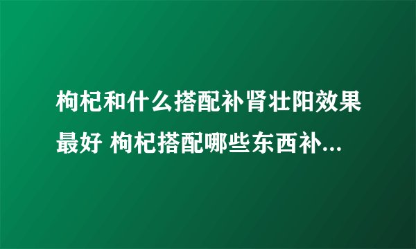 枸杞和什么搭配补肾壮阳效果最好 枸杞搭配哪些东西补肾壮阳效果最好