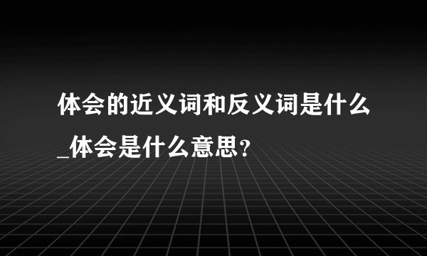 体会的近义词和反义词是什么_体会是什么意思？