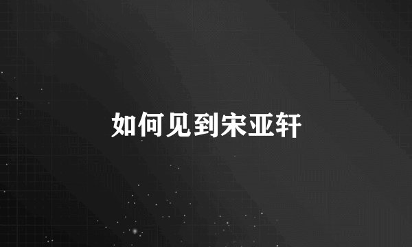 如何见到宋亚轩