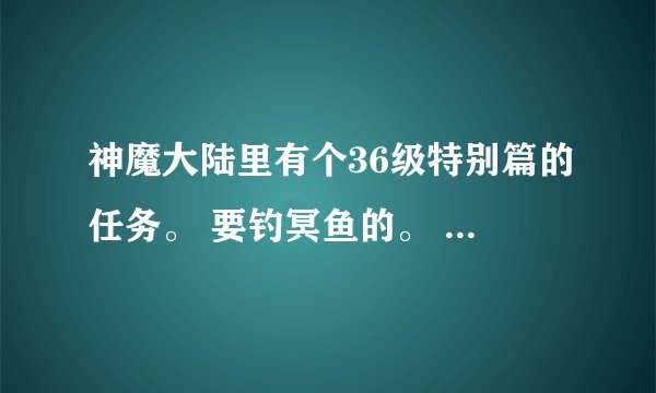 神魔大陆里有个36级特别篇的任务。 要钓冥鱼的。 怎么做啊？