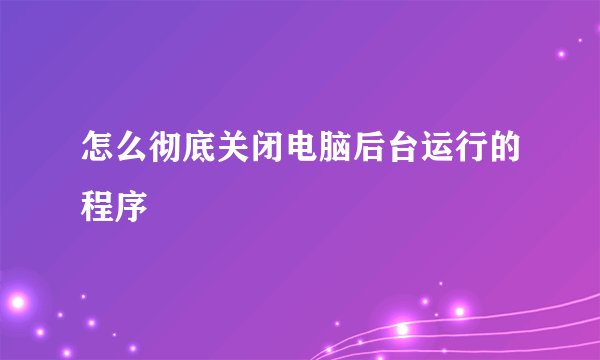 怎么彻底关闭电脑后台运行的程序