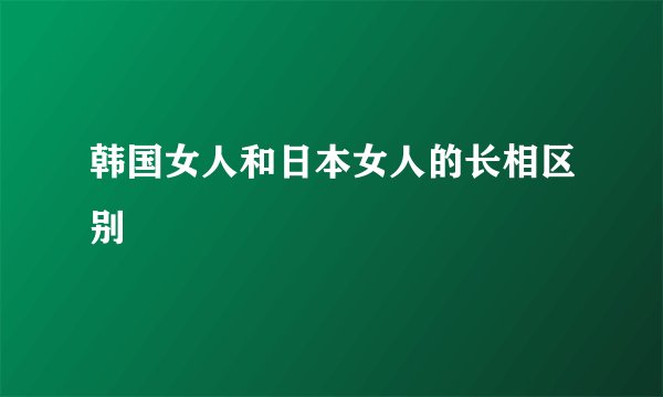 韩国女人和日本女人的长相区别