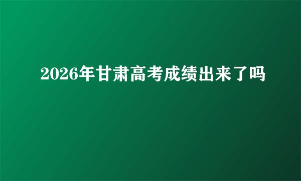 2026年甘肃高考成绩出来了吗