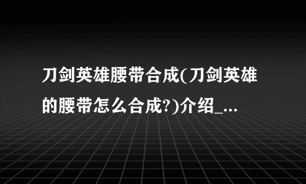 刀剑英雄腰带合成(刀剑英雄的腰带怎么合成?)介绍_刀剑英雄腰带合成(刀剑英雄的腰带怎么合成?)是什么