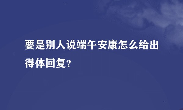要是别人说端午安康怎么给出得体回复？