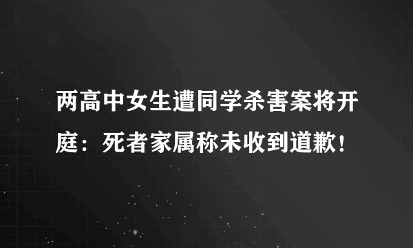 两高中女生遭同学杀害案将开庭：死者家属称未收到道歉！