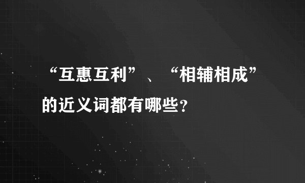 “互惠互利”、“相辅相成”的近义词都有哪些？