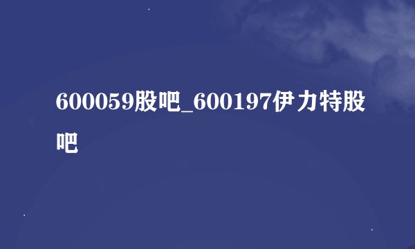 600059股吧_600197伊力特股吧