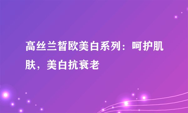 高丝兰皙欧美白系列：呵护肌肤，美白抗衰老