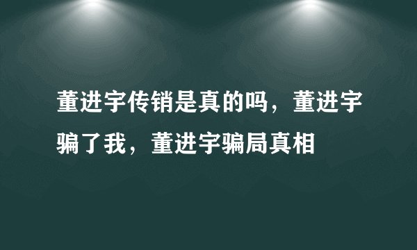 董进宇传销是真的吗，董进宇骗了我，董进宇骗局真相