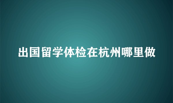 出国留学体检在杭州哪里做