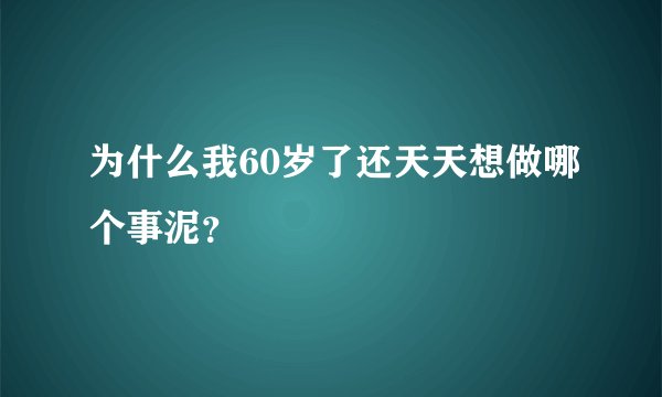 为什么我60岁了还天天想做哪个事泥？