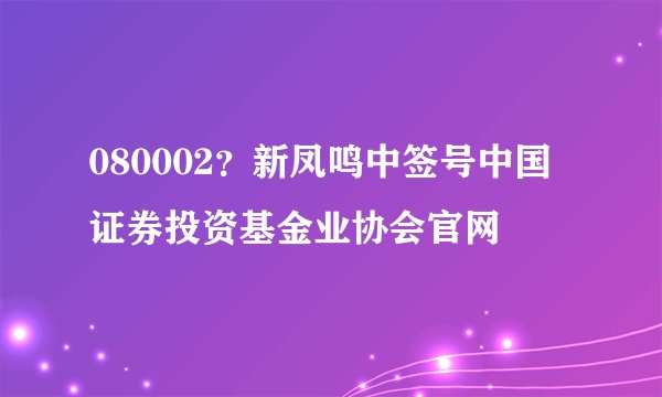 080002？新凤鸣中签号中国证券投资基金业协会官网