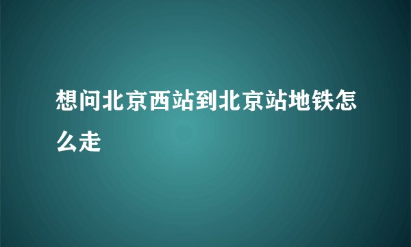 想问北京西站到北京站地铁怎么走