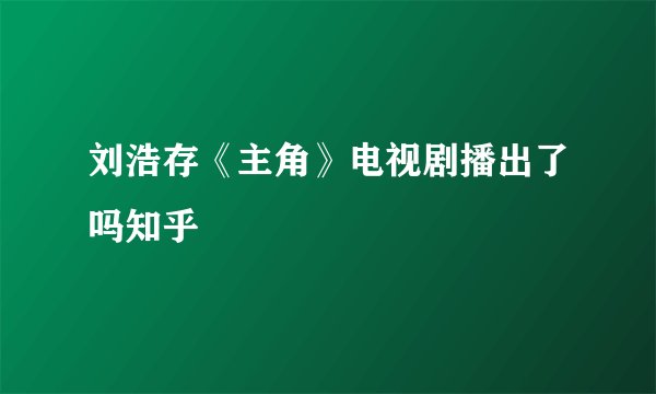 刘浩存《主角》电视剧播出了吗知乎