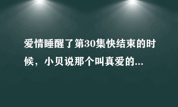 爱情睡醒了第30集快结束的时候，小贝说那个叫真爱的戒指是天琪弄丢的，那天琪是在第几集的几分扔的呢？