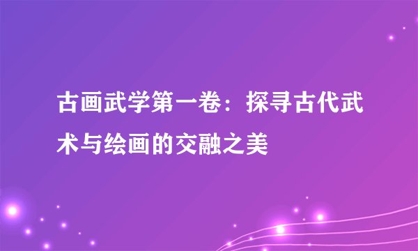 古画武学第一卷：探寻古代武术与绘画的交融之美