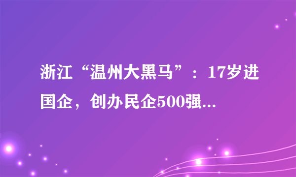 浙江“温州大黑马”：17岁进国企，创办民企500强，年入293.97亿