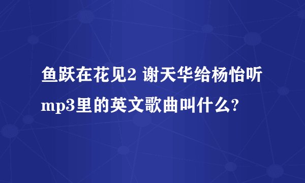鱼跃在花见2 谢天华给杨怡听mp3里的英文歌曲叫什么?